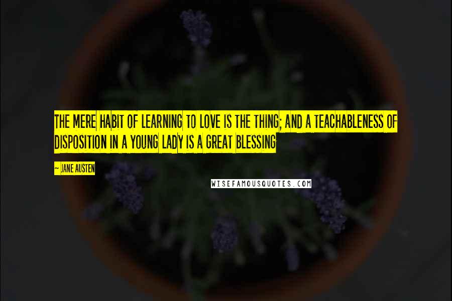 Jane Austen Quotes: The mere habit of learning to love is the thing; and a teachableness of disposition in a young lady is a great blessing