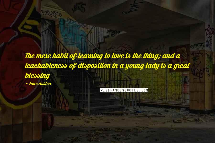 Jane Austen Quotes: The mere habit of learning to love is the thing; and a teachableness of disposition in a young lady is a great blessing