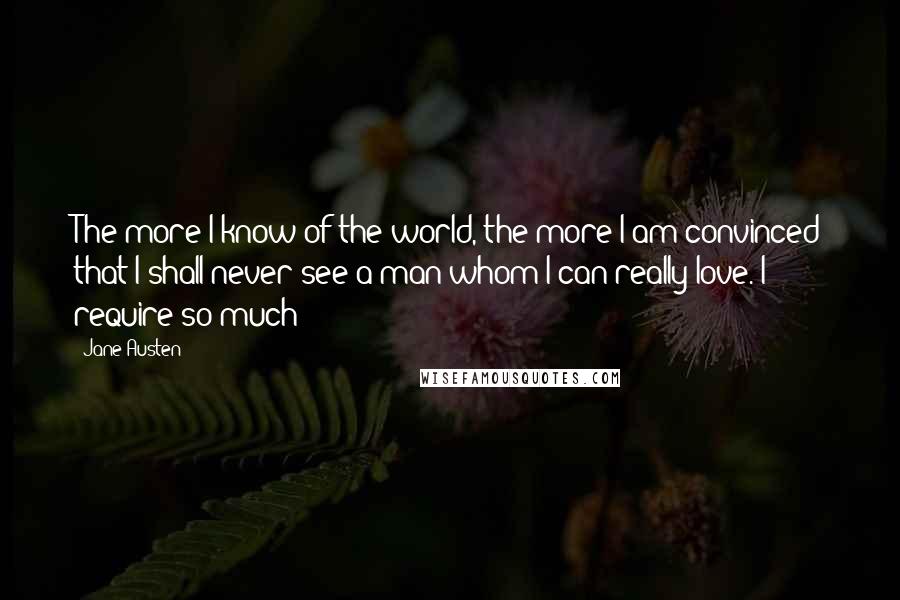 Jane Austen Quotes: The more I know of the world, the more I am convinced that I shall never see a man whom I can really love. I require so much!