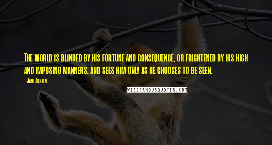 Jane Austen Quotes: The world is blinded by his fortune and consequence, or frightened by his high and imposing manners, and sees him only as he chooses to be seen.