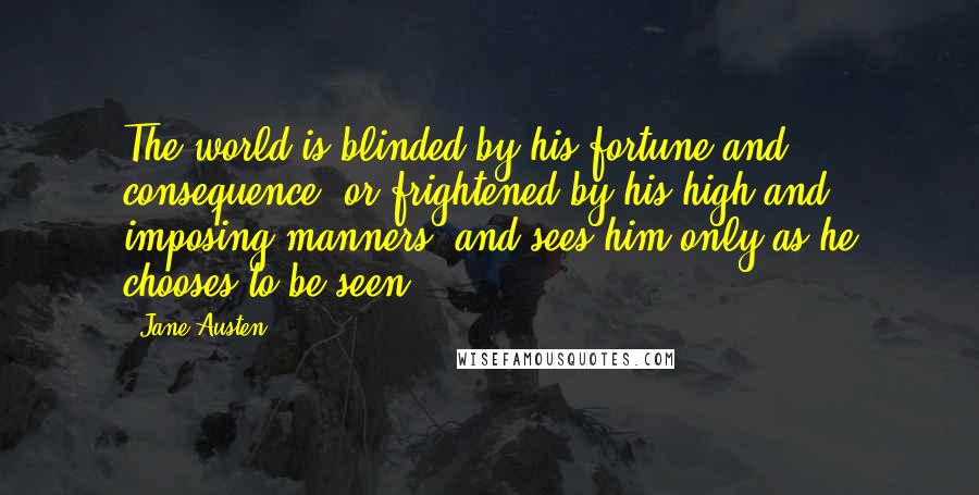 Jane Austen Quotes: The world is blinded by his fortune and consequence, or frightened by his high and imposing manners, and sees him only as he chooses to be seen.