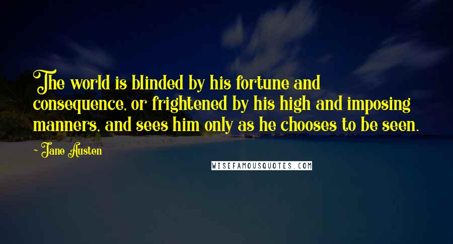 Jane Austen Quotes: The world is blinded by his fortune and consequence, or frightened by his high and imposing manners, and sees him only as he chooses to be seen.