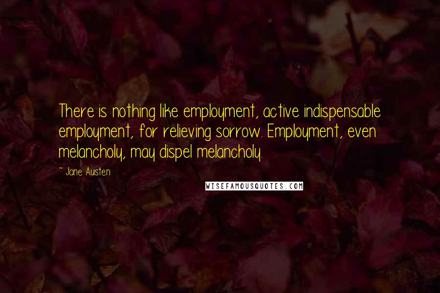 Jane Austen Quotes: There is nothing like employment, active indispensable employment, for relieving sorrow. Employment, even melancholy, may dispel melancholy.