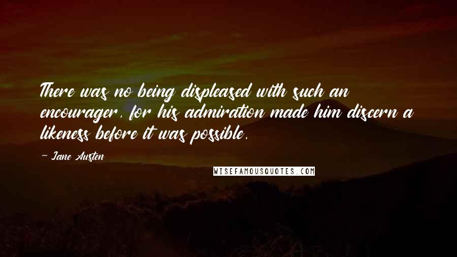 Jane Austen Quotes: There was no being displeased with such an encourager, for his admiration made him discern a likeness before it was possible.