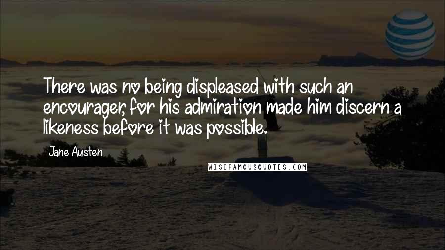 Jane Austen Quotes: There was no being displeased with such an encourager, for his admiration made him discern a likeness before it was possible.