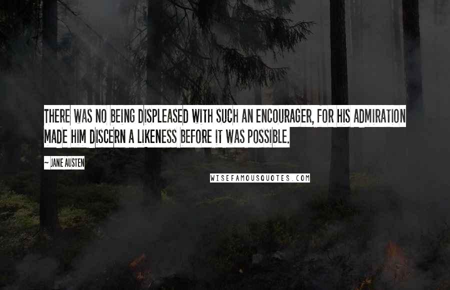 Jane Austen Quotes: There was no being displeased with such an encourager, for his admiration made him discern a likeness before it was possible.