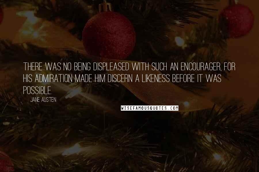 Jane Austen Quotes: There was no being displeased with such an encourager, for his admiration made him discern a likeness before it was possible.