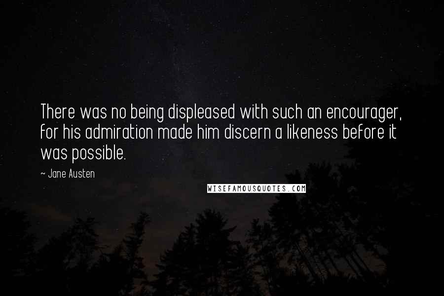 Jane Austen Quotes: There was no being displeased with such an encourager, for his admiration made him discern a likeness before it was possible.