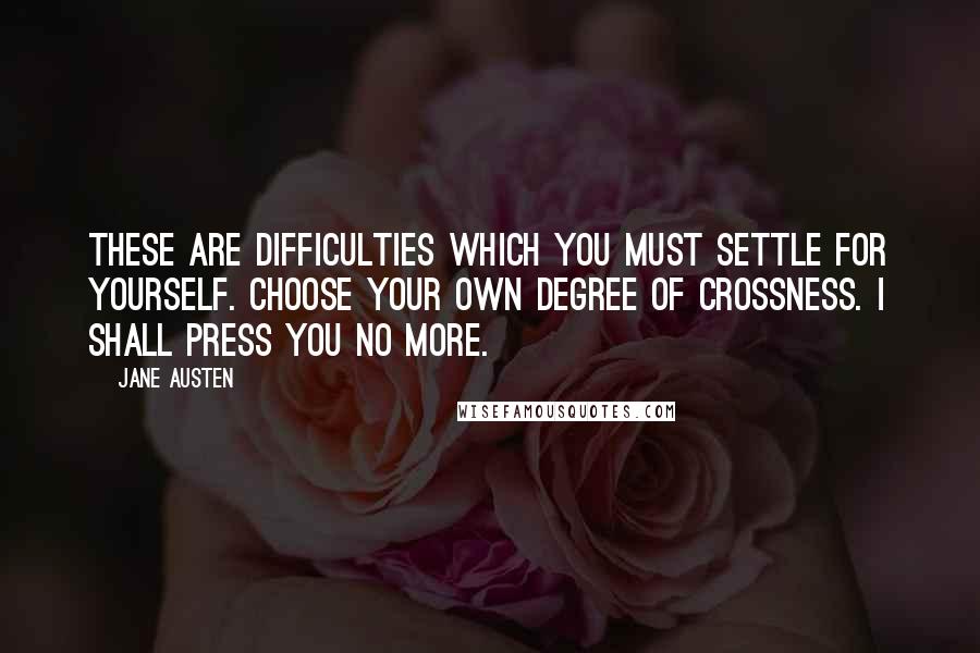 Jane Austen Quotes: These are difficulties which you must settle for yourself. Choose your own degree of crossness. I shall press you no more.