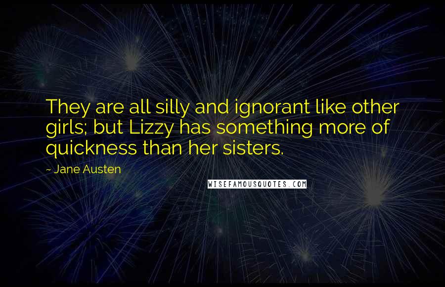 Jane Austen Quotes: They are all silly and ignorant like other girls; but Lizzy has something more of quickness than her sisters.