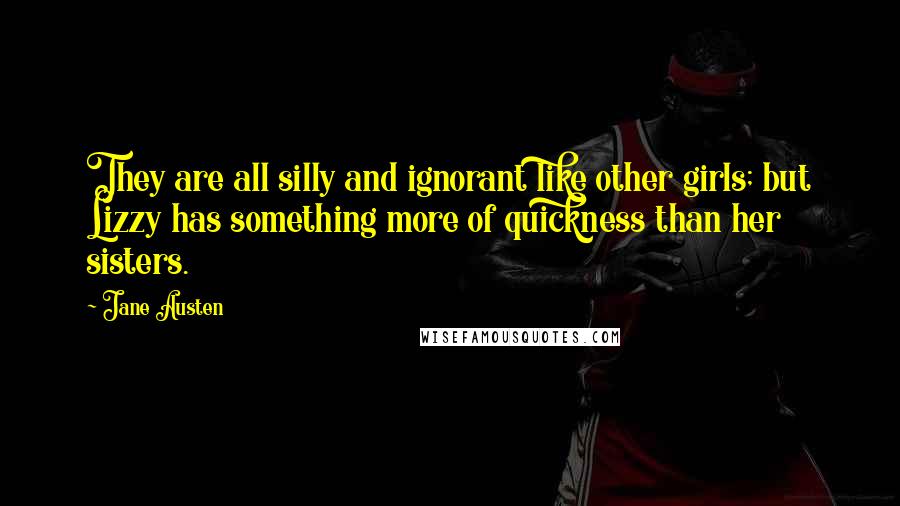 Jane Austen Quotes: They are all silly and ignorant like other girls; but Lizzy has something more of quickness than her sisters.