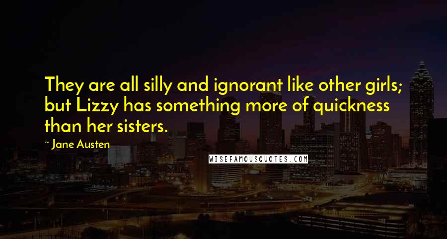 Jane Austen Quotes: They are all silly and ignorant like other girls; but Lizzy has something more of quickness than her sisters.