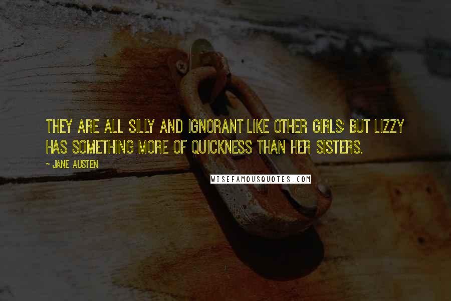 Jane Austen Quotes: They are all silly and ignorant like other girls; but Lizzy has something more of quickness than her sisters.