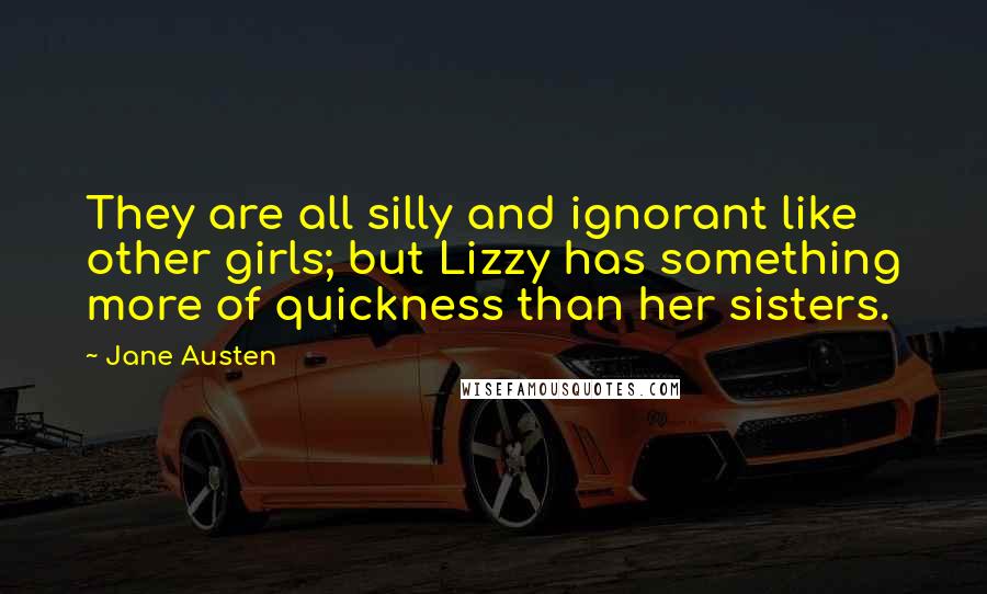 Jane Austen Quotes: They are all silly and ignorant like other girls; but Lizzy has something more of quickness than her sisters.