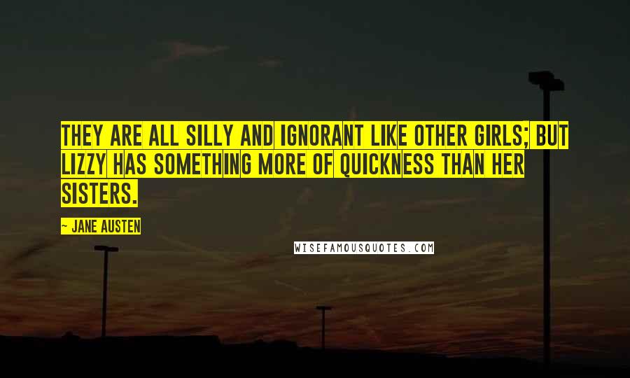 Jane Austen Quotes: They are all silly and ignorant like other girls; but Lizzy has something more of quickness than her sisters.