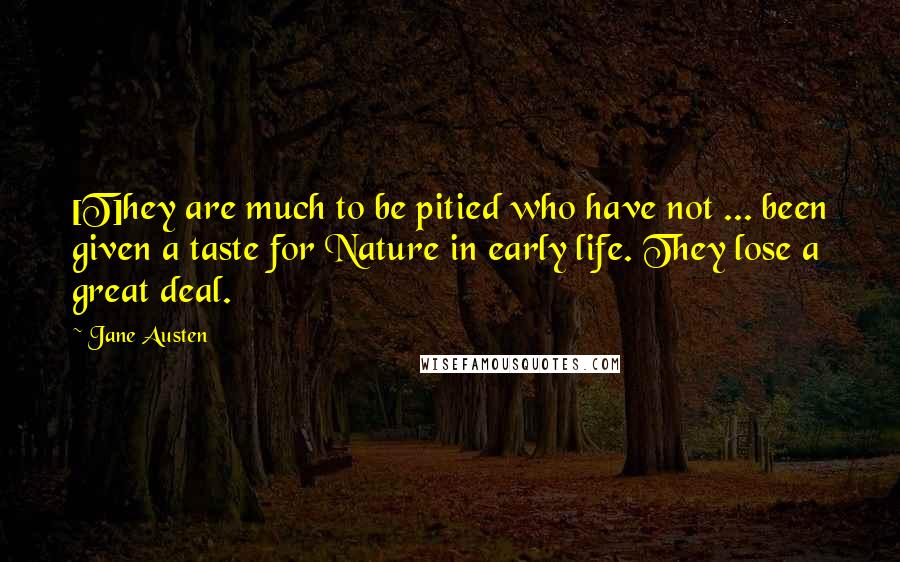 Jane Austen Quotes: [T]hey are much to be pitied who have not ... been given a taste for Nature in early life. They lose a great deal.