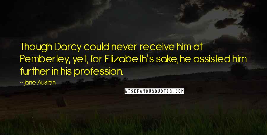 Jane Austen Quotes: Though Darcy could never receive him at Pemberley, yet, for Elizabeth's sake, he assisted him further in his profession.