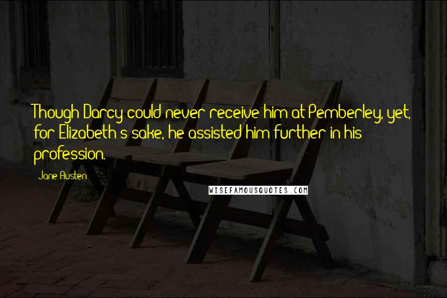 Jane Austen Quotes: Though Darcy could never receive him at Pemberley, yet, for Elizabeth's sake, he assisted him further in his profession.