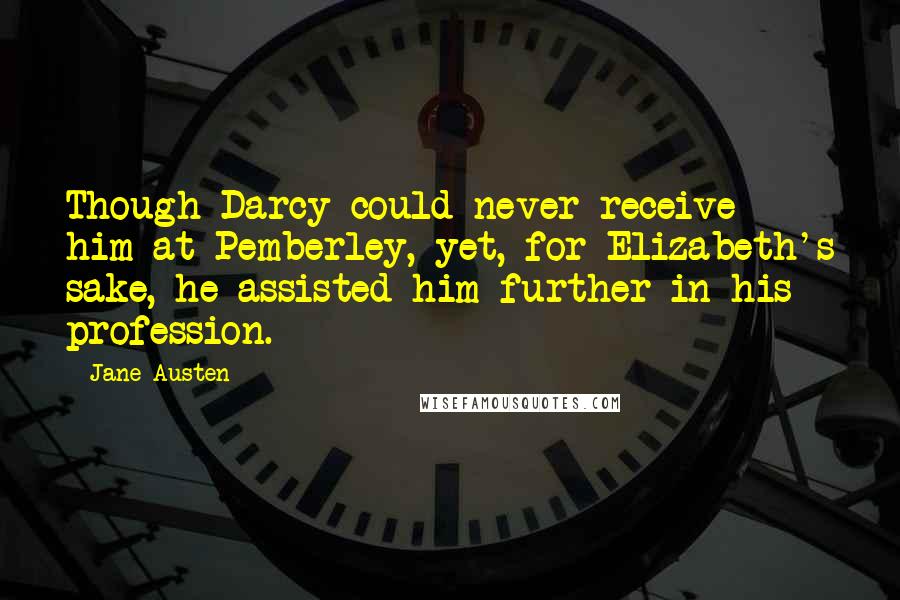 Jane Austen Quotes: Though Darcy could never receive him at Pemberley, yet, for Elizabeth's sake, he assisted him further in his profession.