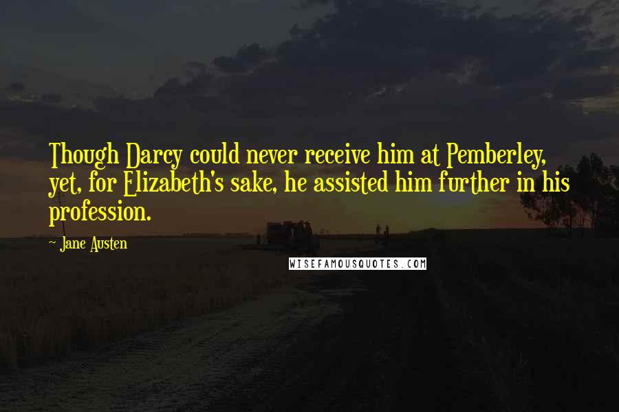 Jane Austen Quotes: Though Darcy could never receive him at Pemberley, yet, for Elizabeth's sake, he assisted him further in his profession.