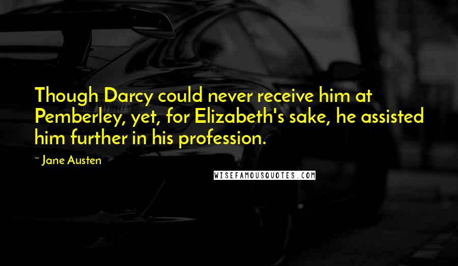 Jane Austen Quotes: Though Darcy could never receive him at Pemberley, yet, for Elizabeth's sake, he assisted him further in his profession.