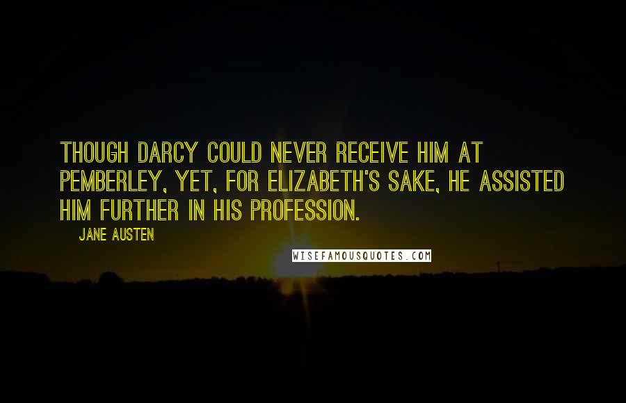 Jane Austen Quotes: Though Darcy could never receive him at Pemberley, yet, for Elizabeth's sake, he assisted him further in his profession.