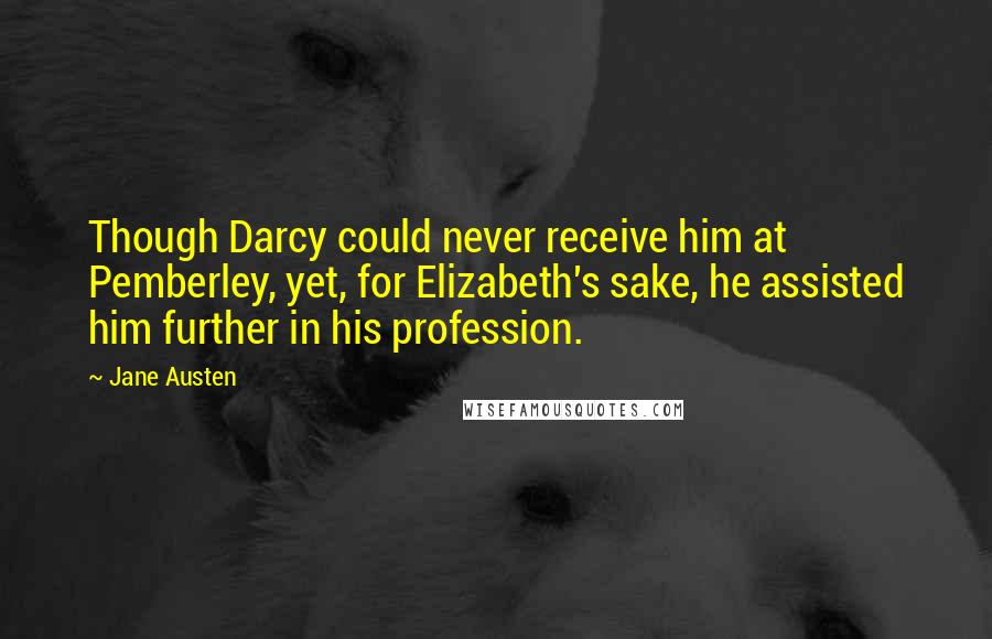 Jane Austen Quotes: Though Darcy could never receive him at Pemberley, yet, for Elizabeth's sake, he assisted him further in his profession.