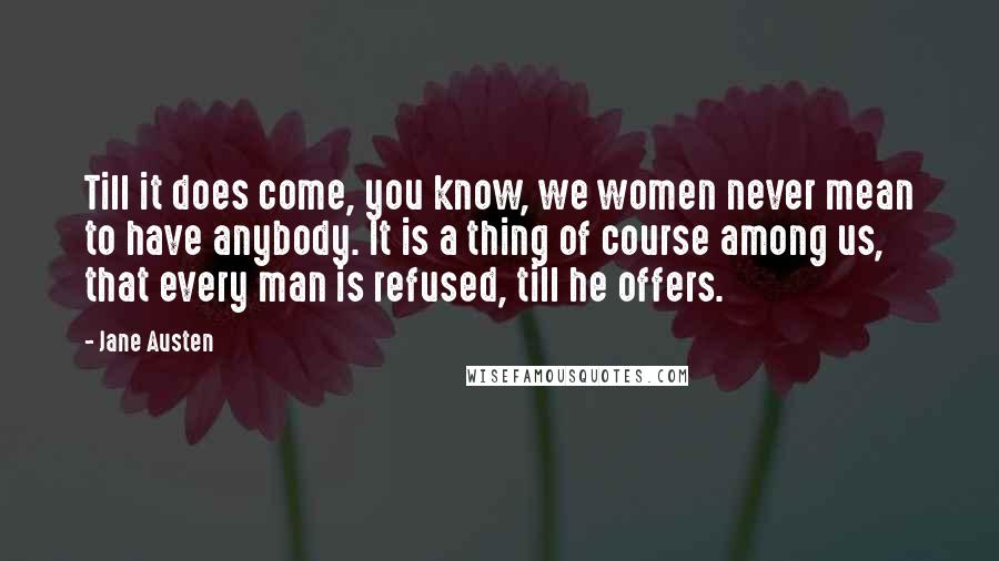 Jane Austen Quotes: Till it does come, you know, we women never mean to have anybody. It is a thing of course among us, that every man is refused, till he offers.