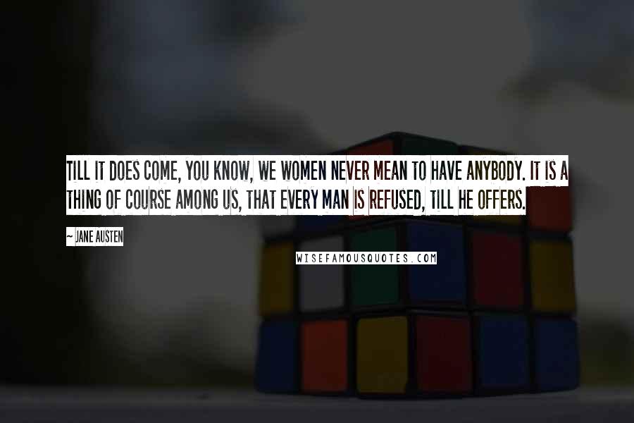 Jane Austen Quotes: Till it does come, you know, we women never mean to have anybody. It is a thing of course among us, that every man is refused, till he offers.
