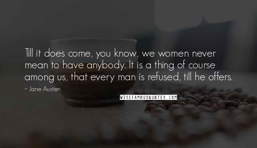 Jane Austen Quotes: Till it does come, you know, we women never mean to have anybody. It is a thing of course among us, that every man is refused, till he offers.