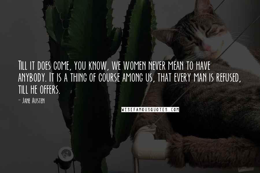 Jane Austen Quotes: Till it does come, you know, we women never mean to have anybody. It is a thing of course among us, that every man is refused, till he offers.