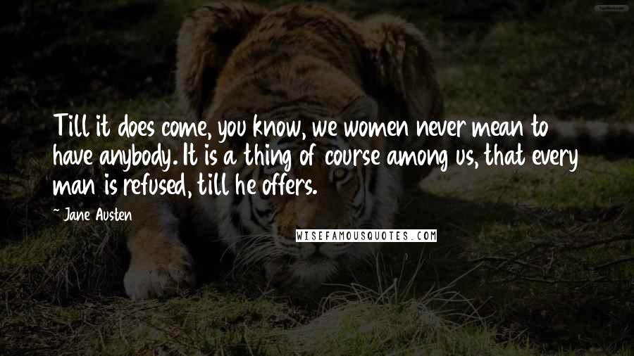 Jane Austen Quotes: Till it does come, you know, we women never mean to have anybody. It is a thing of course among us, that every man is refused, till he offers.