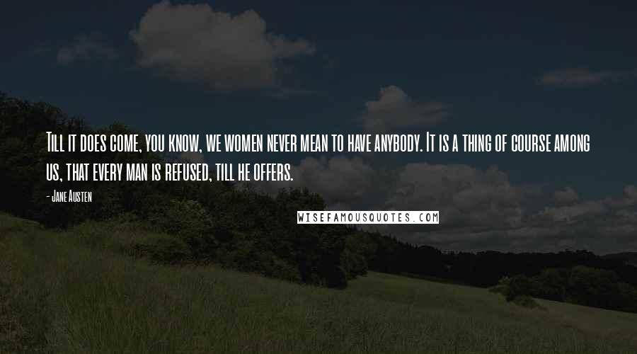 Jane Austen Quotes: Till it does come, you know, we women never mean to have anybody. It is a thing of course among us, that every man is refused, till he offers.