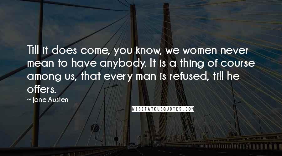 Jane Austen Quotes: Till it does come, you know, we women never mean to have anybody. It is a thing of course among us, that every man is refused, till he offers.