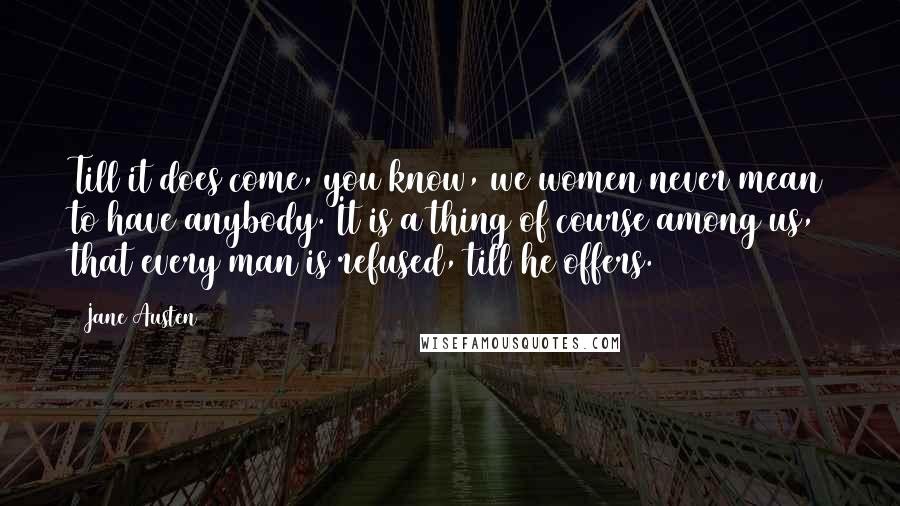 Jane Austen Quotes: Till it does come, you know, we women never mean to have anybody. It is a thing of course among us, that every man is refused, till he offers.