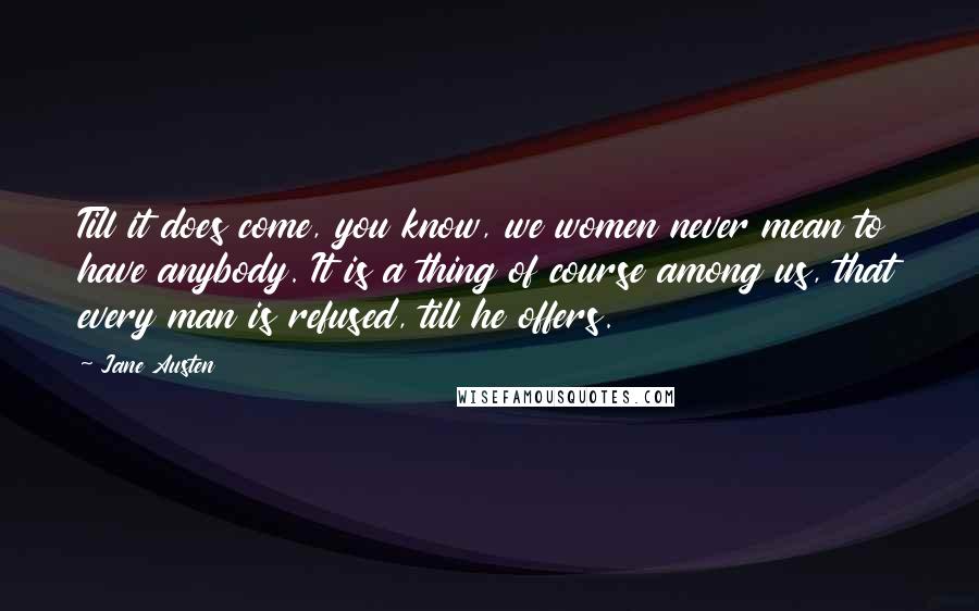 Jane Austen Quotes: Till it does come, you know, we women never mean to have anybody. It is a thing of course among us, that every man is refused, till he offers.