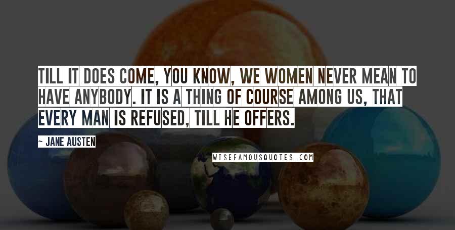 Jane Austen Quotes: Till it does come, you know, we women never mean to have anybody. It is a thing of course among us, that every man is refused, till he offers.