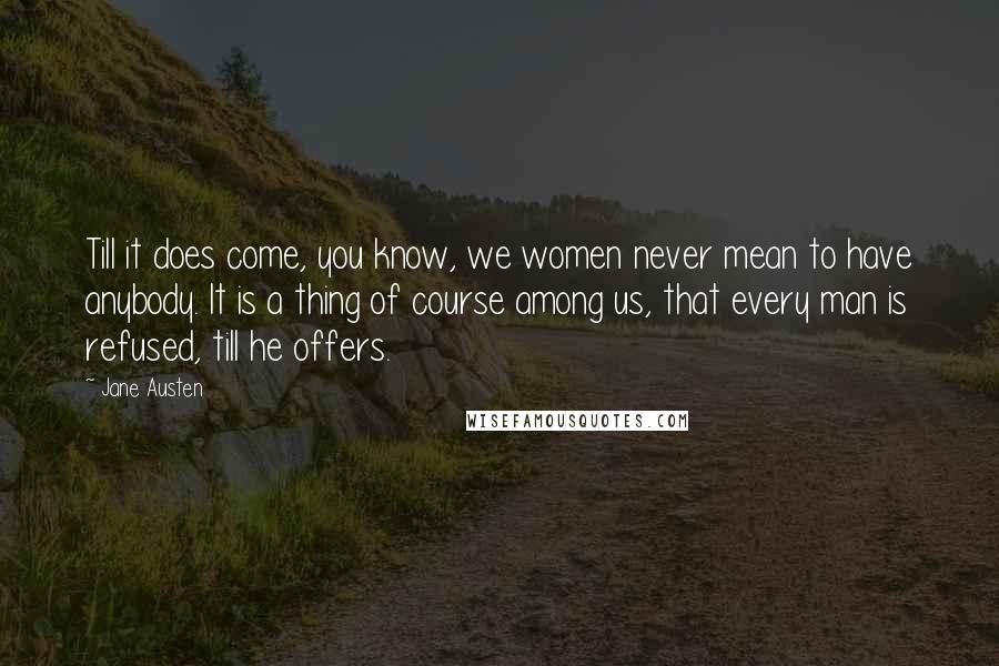 Jane Austen Quotes: Till it does come, you know, we women never mean to have anybody. It is a thing of course among us, that every man is refused, till he offers.