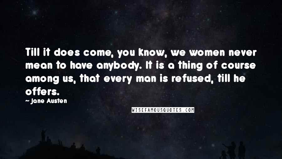 Jane Austen Quotes: Till it does come, you know, we women never mean to have anybody. It is a thing of course among us, that every man is refused, till he offers.