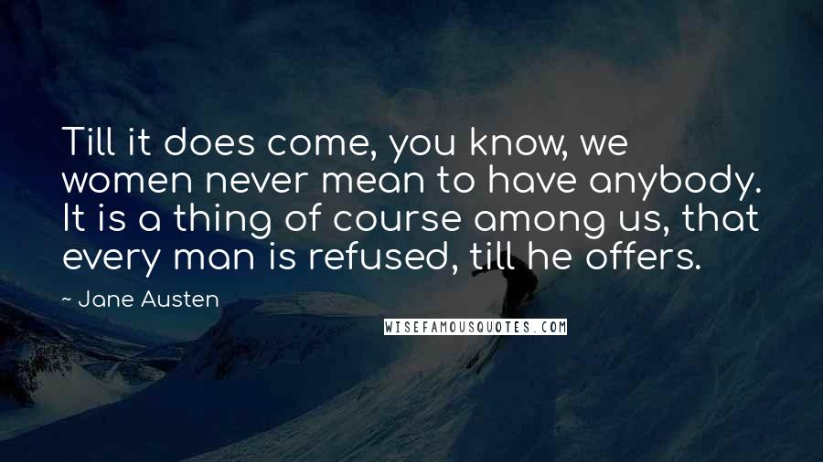 Jane Austen Quotes: Till it does come, you know, we women never mean to have anybody. It is a thing of course among us, that every man is refused, till he offers.