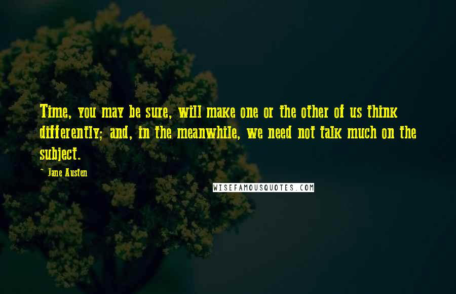 Jane Austen Quotes: Time, you may be sure, will make one or the other of us think differently; and, in the meanwhile, we need not talk much on the subject.