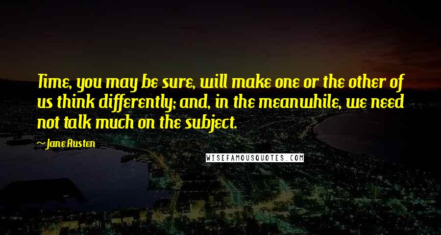 Jane Austen Quotes: Time, you may be sure, will make one or the other of us think differently; and, in the meanwhile, we need not talk much on the subject.