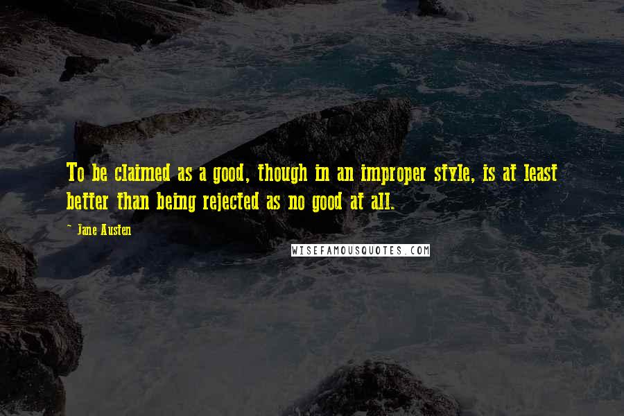 Jane Austen Quotes: To be claimed as a good, though in an improper style, is at least better than being rejected as no good at all.