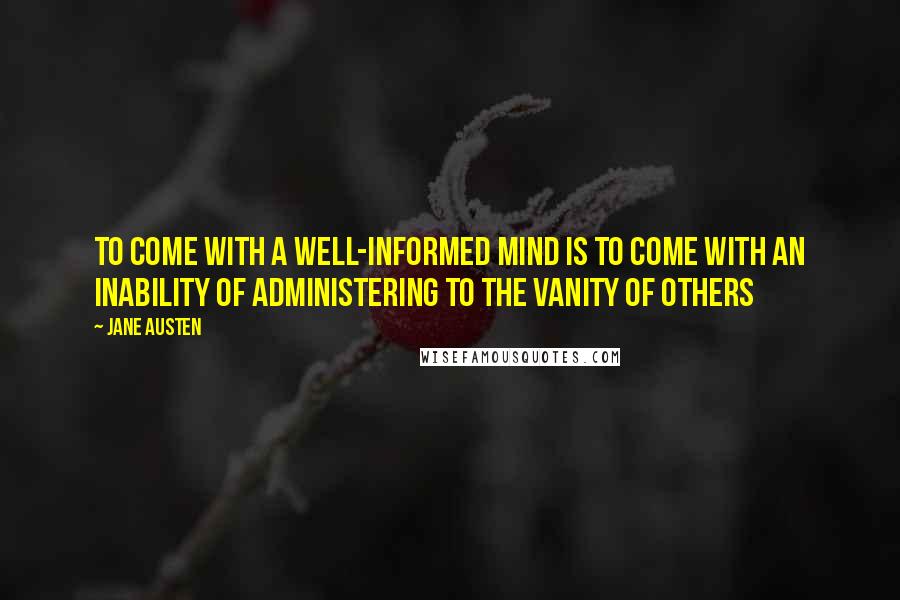 Jane Austen Quotes: To come with a well-informed mind is to come with an inability of administering to the vanity of others