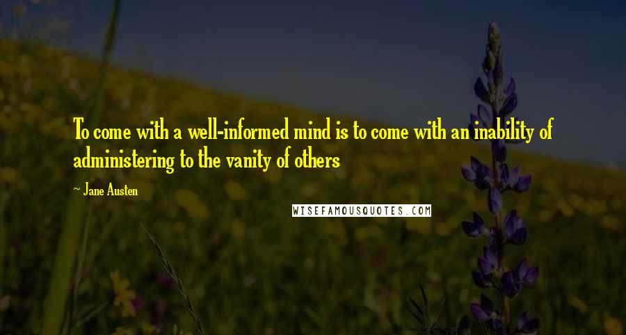 Jane Austen Quotes: To come with a well-informed mind is to come with an inability of administering to the vanity of others