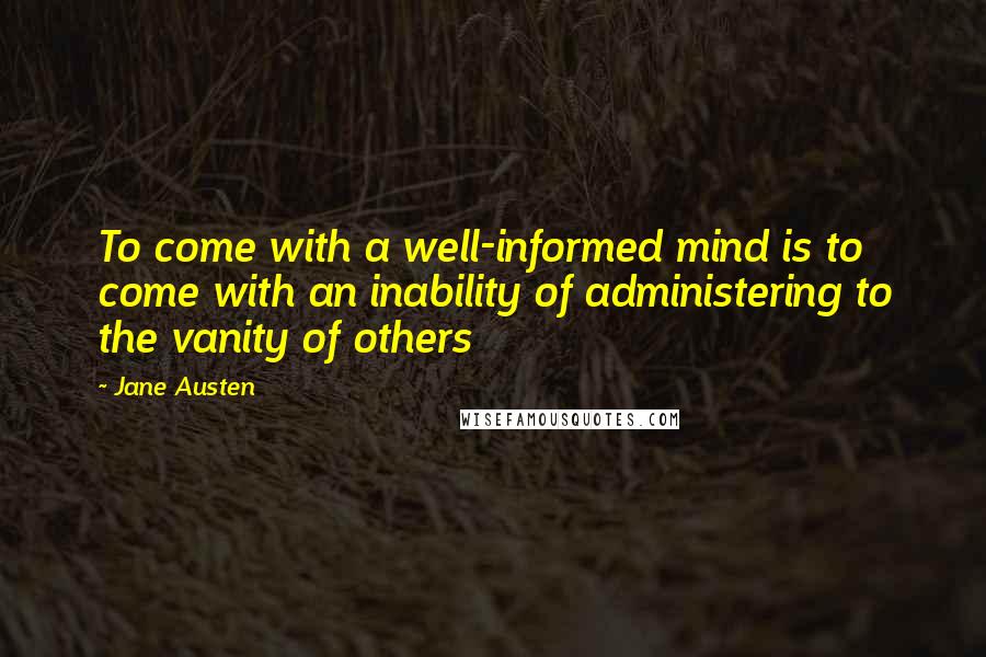 Jane Austen Quotes: To come with a well-informed mind is to come with an inability of administering to the vanity of others