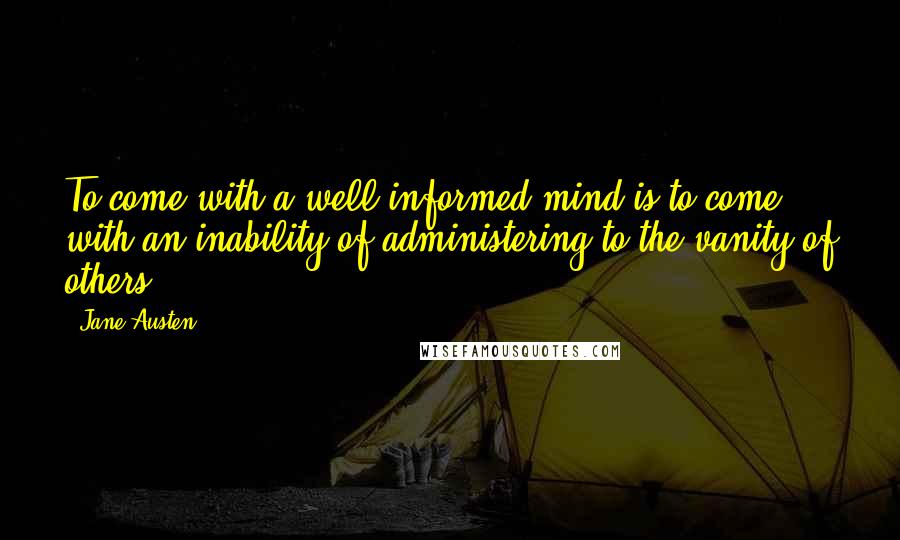 Jane Austen Quotes: To come with a well-informed mind is to come with an inability of administering to the vanity of others