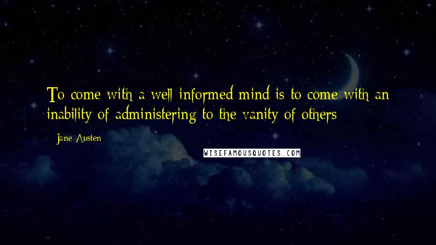 Jane Austen Quotes: To come with a well-informed mind is to come with an inability of administering to the vanity of others
