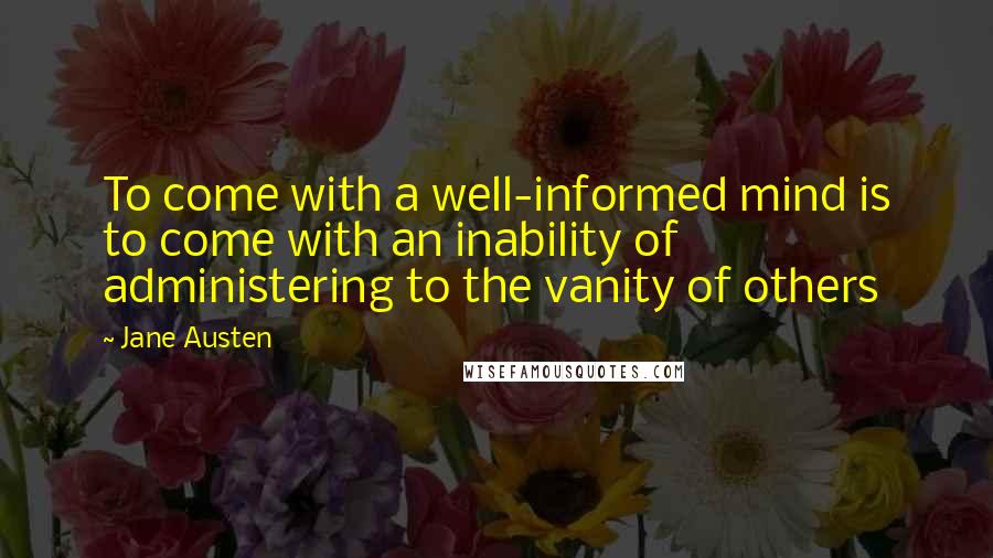 Jane Austen Quotes: To come with a well-informed mind is to come with an inability of administering to the vanity of others