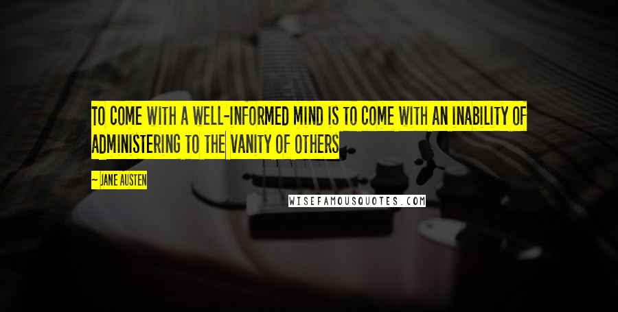 Jane Austen Quotes: To come with a well-informed mind is to come with an inability of administering to the vanity of others